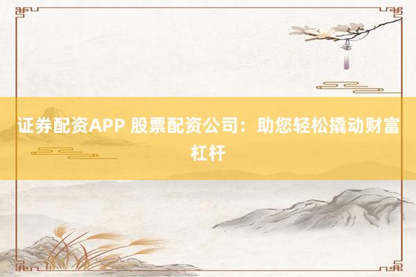 证券配资APP 股票配资公司：助您轻松撬动财富杠杆