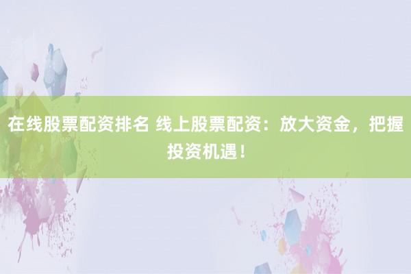 在线股票配资排名 线上股票配资：放大资金，把握投资机遇！
