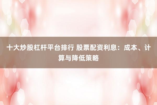 十大炒股杠杆平台排行 股票配资利息：成本、计算与降低策略