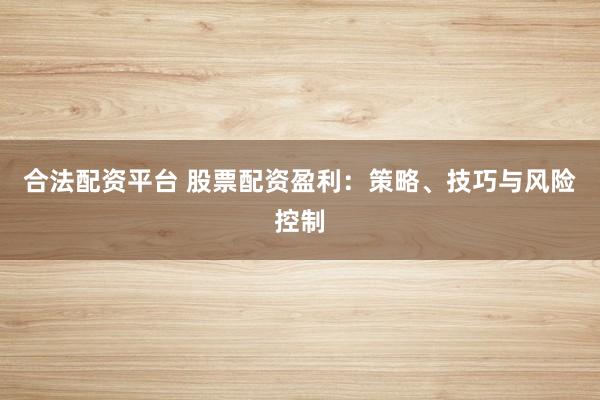 合法配资平台 股票配资盈利：策略、技巧与风险控制