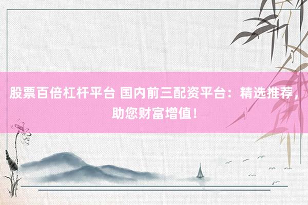 股票百倍杠杆平台 国内前三配资平台：精选推荐，助您财富增值！
