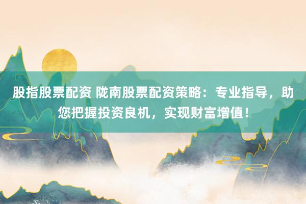 股指股票配资 陇南股票配资策略：专业指导，助您把握投资良机，实现财富增值！