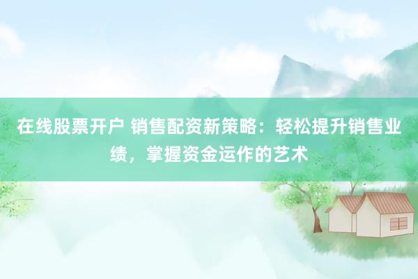在线股票开户 销售配资新策略：轻松提升销售业绩，掌握资金运作的艺术