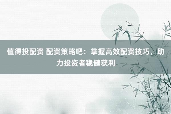 值得投配资 配资策略吧:掌握高效配资技巧,助力投资者稳健获利