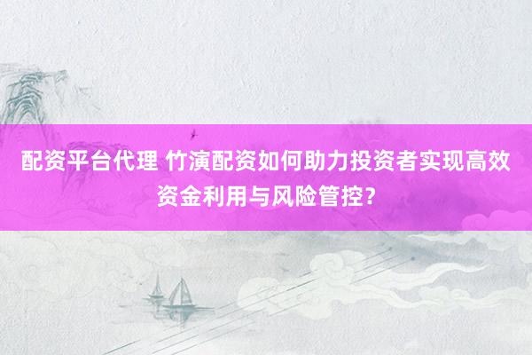 配资平台代理 竹演配资如何助力投资者实现高效资金利用与风险管控?