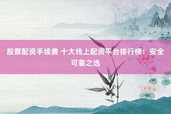 股票配资手续费 十大线上配资平台排行榜:安全可靠之选