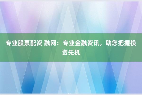 专业股票配资 融网:专业金融资讯,助您把握投资先机
