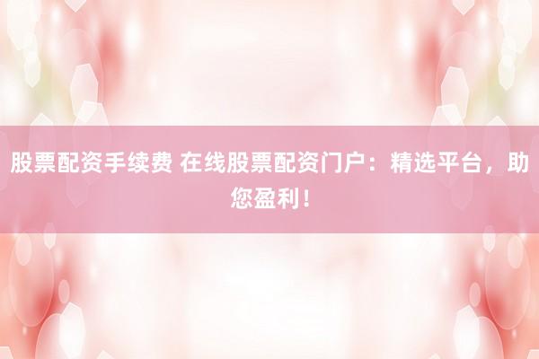 股票配资手续费 在线股票配资门户:精选平台,助您盈利!
