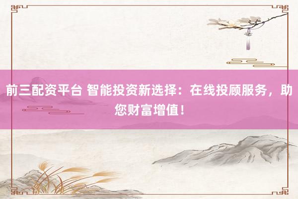前三配资平台 智能投资新选择：在线投顾服务，助您财富增值！