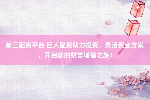 前三配资平台 巨人配资助力投资，灵活资金方案，开启您的财富增值之旅！