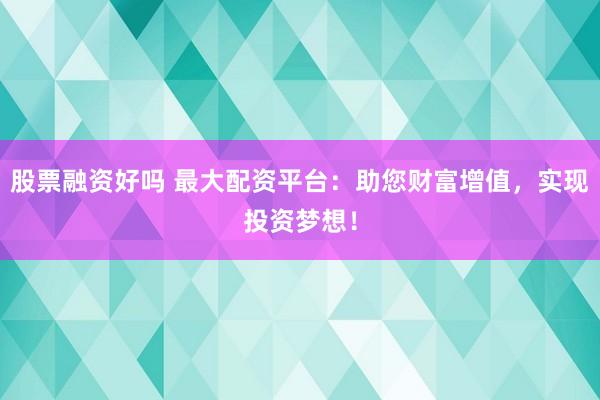股票融资好吗 最大配资平台：助您财富增值，实现投资梦想！
