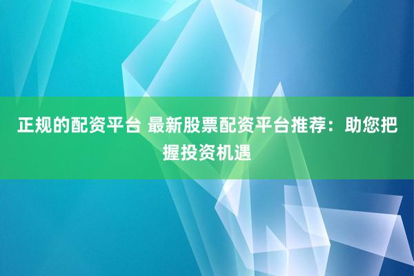 正规的配资平台 最新股票配资平台推荐：助您把握投资机遇