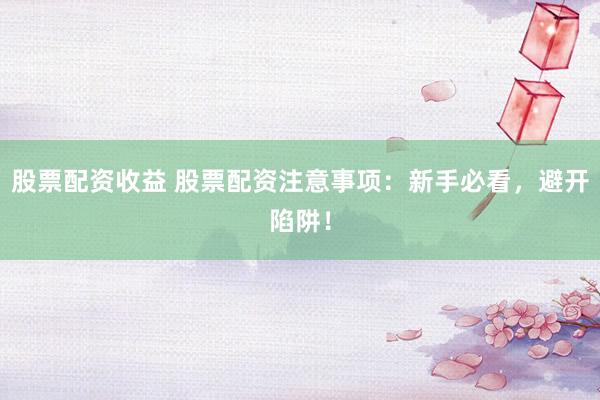 股票配资收益 股票配资注意事项：新手必看，避开陷阱！