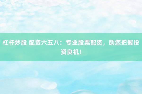 杠杆炒股 配资六五八:专业股票配资,助您把握投资良机!
