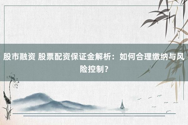 股市融资 股票配资保证金解析:如何合理缴纳与风险控制?