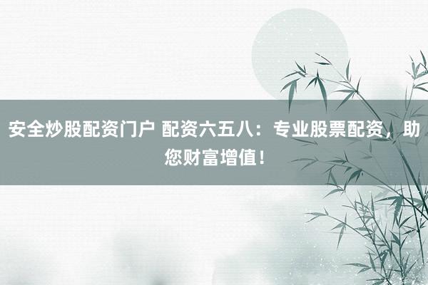 安全炒股配资门户 配资六五八：专业股票配资，助您财富增值！