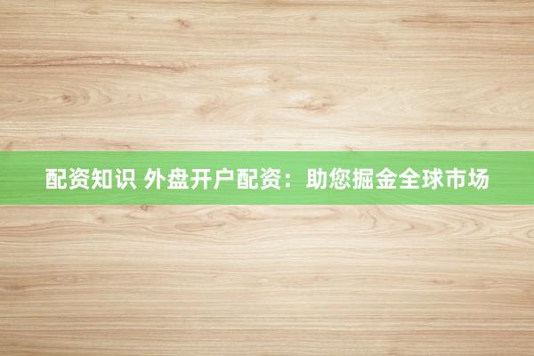 配资知识 外盘开户配资：助您掘金全球市场
