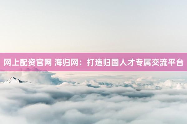 网上配资官网 海归网：打造归国人才专属交流平台