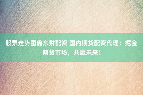 股票走势图鑫东财配资 国内期货配资代理：掘金期货市场，共赢未来！