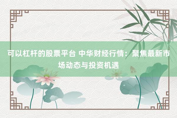 可以杠杆的股票平台 中华财经行情：聚焦最新市场动态与投资机遇