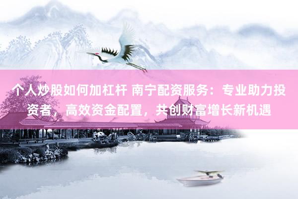 个人炒股如何加杠杆 南宁配资服务：专业助力投资者，高效资金配置，共创财富增长新机遇