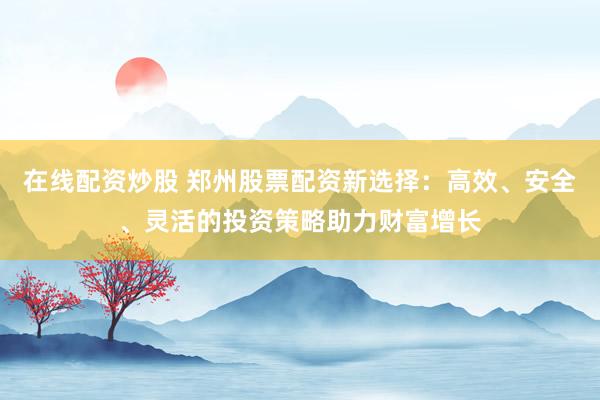 在线配资炒股 郑州股票配资新选择：高效、安全、灵活的投资策略助力财富增长
