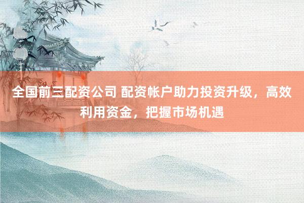 全国前三配资公司 配资帐户助力投资升级，高效利用资金，把握市场机遇