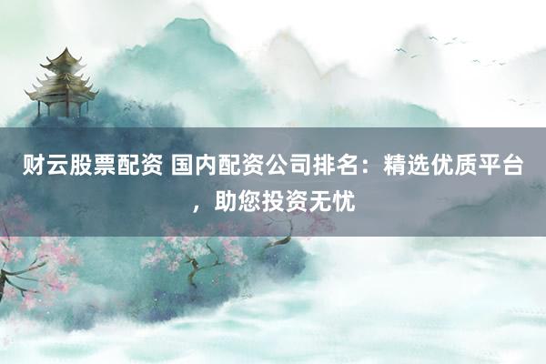 财云股票配资 国内配资公司排名：精选优质平台，助您投资无忧