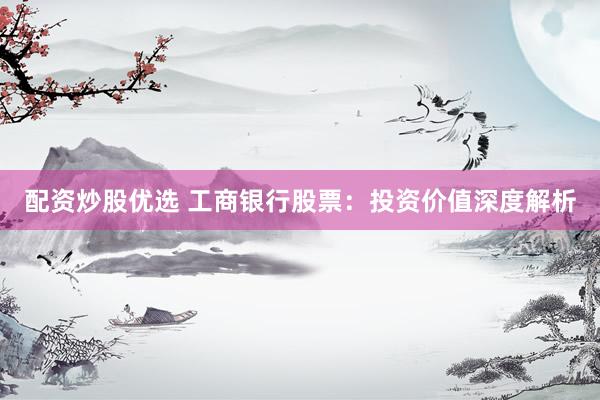 配资炒股优选 工商银行股票：投资价值深度解析