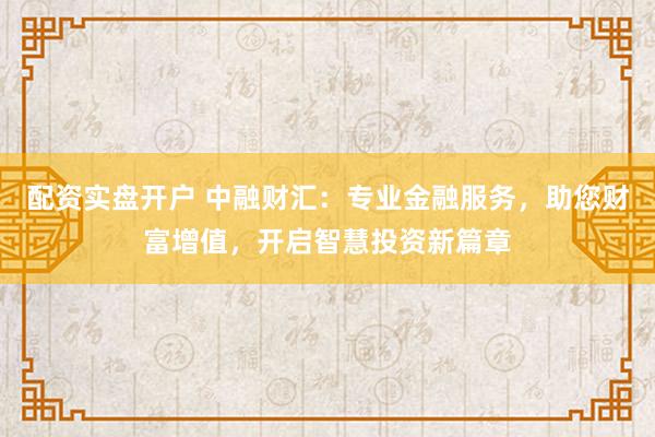 配资实盘开户 中融财汇：专业金融服务，助您财富增值，开启智慧投资新篇章
