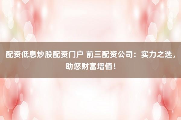 配资低息炒股配资门户 前三配资公司：实力之选，助您财富增值！