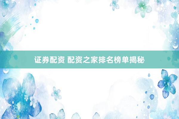 证券配资 配资之家排名榜单揭秘