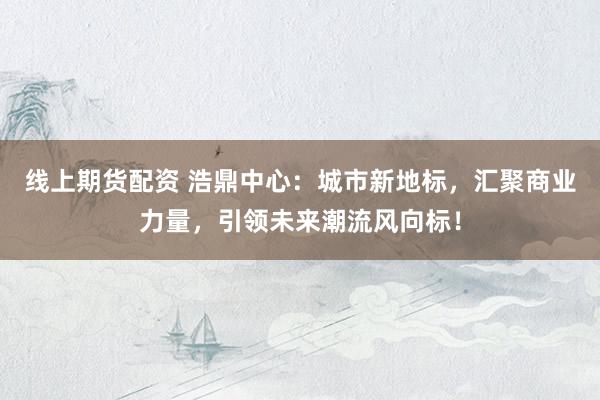 线上期货配资 浩鼎中心:城市新地标,汇聚商业力量,引领未来潮流风向标!