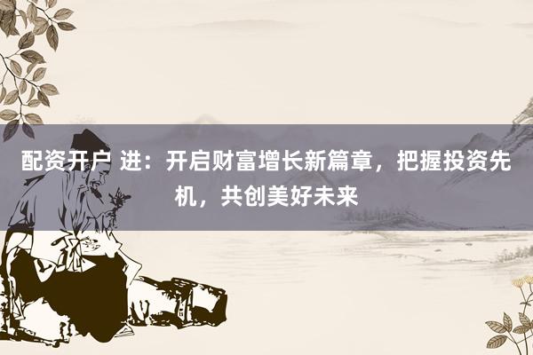 配资开户 进：开启财富增长新篇章，把握投资先机，共创美好未来