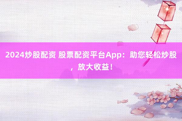 2024炒股配资 股票配资平台App：助您轻松炒股，放大收益！
