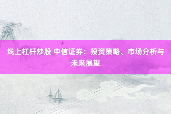线上杠杆炒股 中信证券：投资策略、市场分析与未来展望