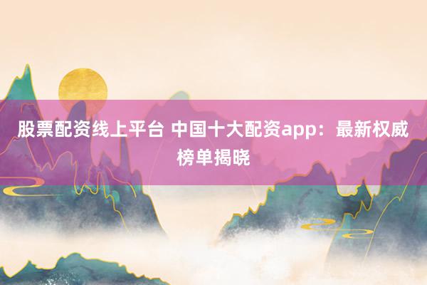 股票配资线上平台 中国十大配资app：最新权威榜单揭晓