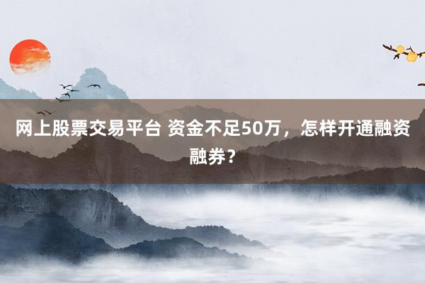 网上股票交易平台 资金不足50万，怎样开通融资融券？