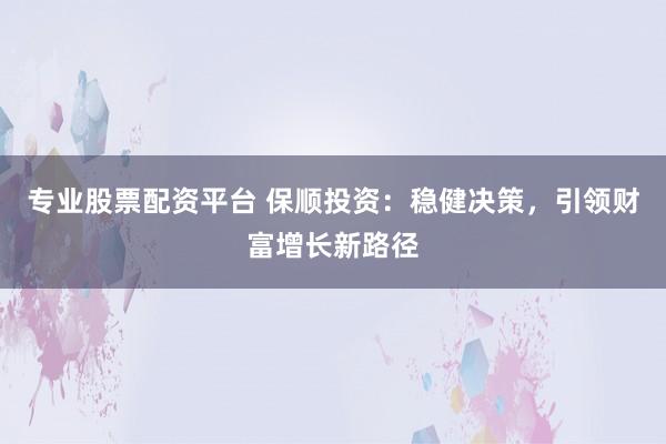 专业股票配资平台 保顺投资：稳健决策，引领财富增长新路径