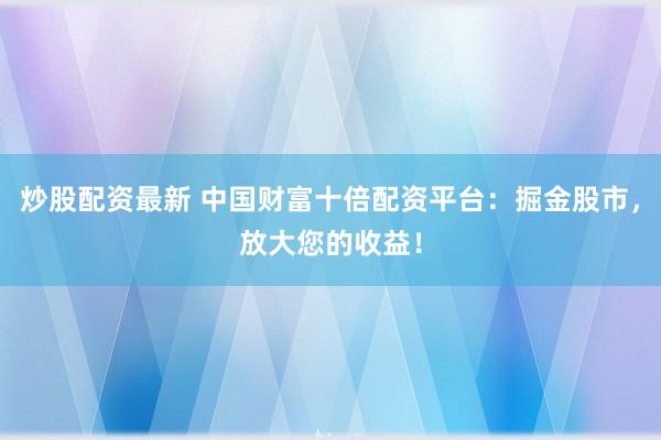 炒股配资最新 中国财富十倍配资平台：掘金股市，放大您的收益！