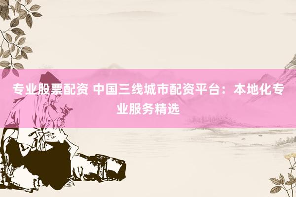 专业股票配资 中国三线城市配资平台:本地化专业服务精选