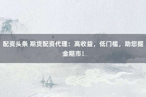 配资头条 期货配资代理：高收益，低门槛，助您掘金期市！