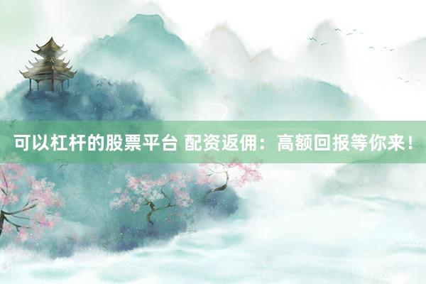 可以杠杆的股票平台 配资返佣：高额回报等你来！