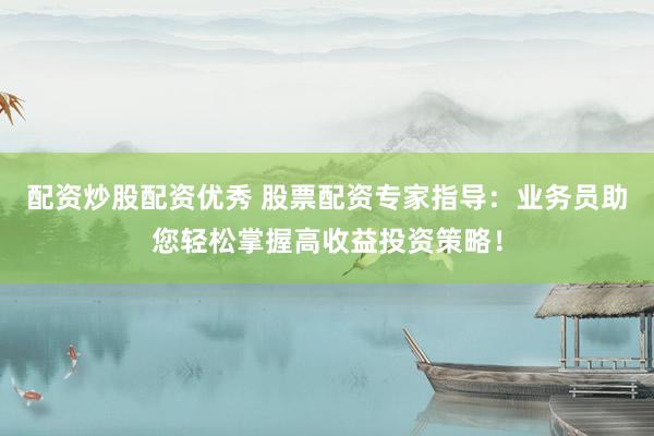 配资炒股配资优秀 股票配资专家指导：业务员助您轻松掌握高收益投资策略！