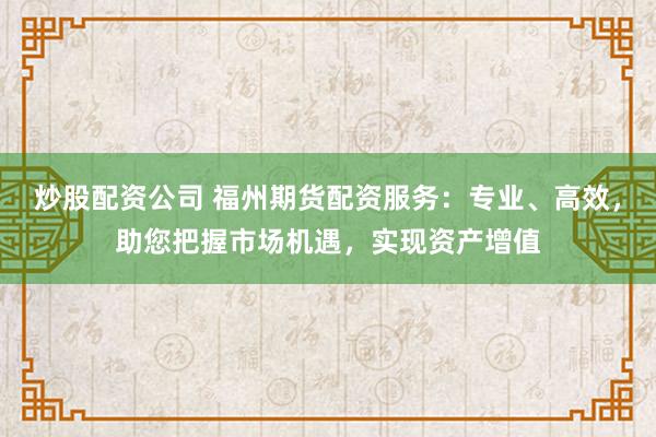 炒股配资公司 福州期货配资服务：专业、高效，助您把握市场机遇，实现资产增值