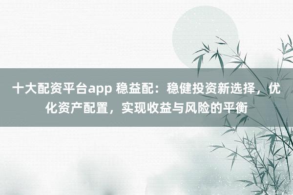十大配资平台app 稳益配：稳健投资新选择，优化资产配置，实现收益与风险的平衡