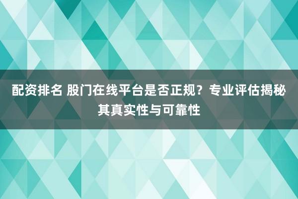 配资排名 股门在线平台是否正规？专业评估揭秘其真实性与可靠性