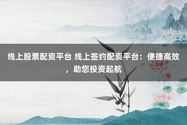线上股票配资平台 线上签约配资平台：便捷高效，助您投资起航