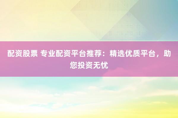 配资股票 专业配资平台推荐：精选优质平台，助您投资无忧