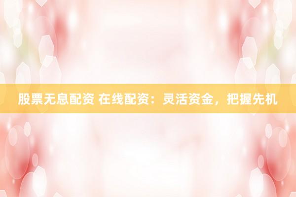 股票无息配资 在线配资：灵活资金，把握先机